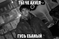 ты че ахуел гусь ебаный