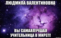 людмила валентиновна вы самаялучшая учительница в мире!!!