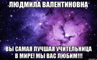 людмила валентиновна вы самая лучшая учительница в мире! мы вас любим!!!