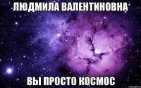 людмила валентиновна вы просто космос