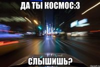 да ты космос:3 слышишь?