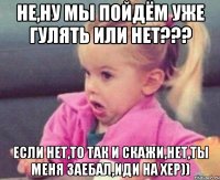 не,ну мы пойдём уже гулять или нет??? если нет,то так и скажи,нет,ты меня заебал,иди на хер))