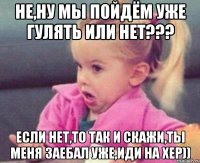 не,ну мы пойдём уже гулять или нет??? если нет,то так и скажи,ты меня заебал уже,иди на хер))