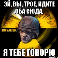 эй, вы, трое, идите оба сюда, я тебе говорю