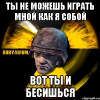 ты не можешь играть мной как я собой вот ты и бесишься