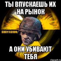 ты впускаешь их на рынок а они убивают тебя