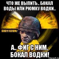 что же выпить.. бокал воды или рюмку водки.. а.. фиг с ним. бокал водки!