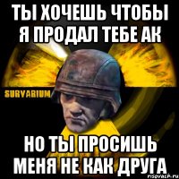 ты хочешь чтобы я продал тебе ак но ты просишь меня не как друга