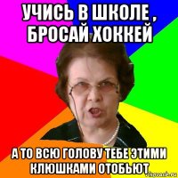 учись в школе , бросай хоккей а то всю голову тебе этими клюшками отобьют