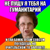 не пущу я тебя на гуманитарий и так бомж, а там совсем похудеешь на учительской-то зарплате