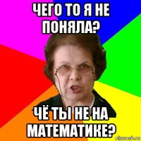 чего то я не поняла? чё ты не на математике?