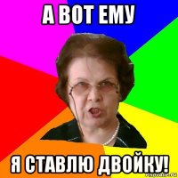 а вот ему я ставлю двойку!