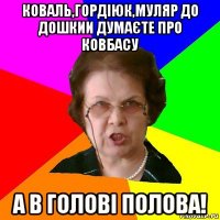 коваль,гордіюк,муляр до дошкии думаєте про ковбасу а в голові полова!