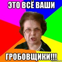 это всё ваши гробовщики!!!