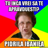 tu inca vrei sa te apravduesti? pidrila ibaniea