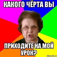 какого чёрта вы приходите на мой урок?