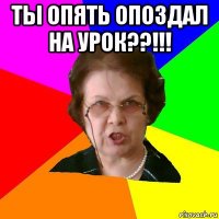 ты опять опоздал на урок??!!! 