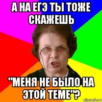 а на егэ ты тоже скажешь "меня не было на этой теме"?