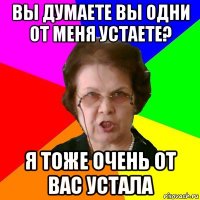 вы думаете вы одни от меня устаете? я тоже очень от вас устала