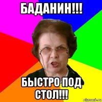 баданин!!! быстро под стол!!!