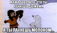 мама говорила, что ты пахнешь дымом... а ты пахнешь молоком...