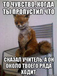 то чувство, когда ты пропустил что сказал учитель, а он около твоего ряда ходит