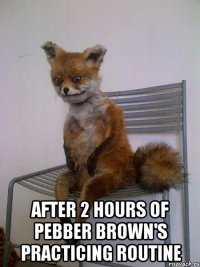  after 2 hours of pebber brown's practicing routine