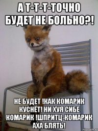 а т-т-т-точно будет не больно?! не будет !как комарик куснёт! ни хуя сибе комарик !шпритц-комарик аха блять!