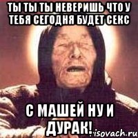 ты ты ты неверишь что у тебя сегодня будет секс с машей ну и дурак!