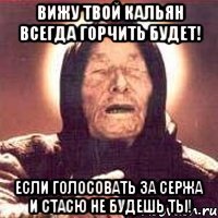 вижу твой кальян всегда горчить будет! если голосовать за сержа и стасю не будешь ты!