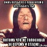 вижу перебрал с алкоголем в эту субботу ты! потому что не голосовал за серёжу и стасю!