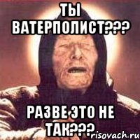 ты ватерполист??? разве это не так???