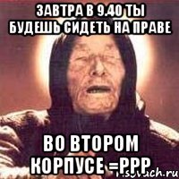 завтра в 9.40 ты будешь сидеть на праве во втором корпусе =ррр