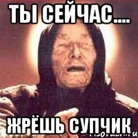 ты сейчас.... жрёшь супчик