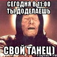 сегодня в 11:00 ты доделаешь свой танец)