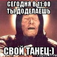 сегодня в 11:00 ты доделаешь свой танец:)