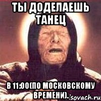 ты доделаешь танец в 11:00(по московскому времени).