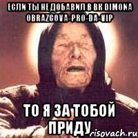 если ты не добавил в вк dimona obrazcova-pro-da-vip то я за тобой приду