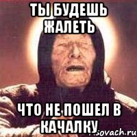 ты будешь жалеть что не пошел в качалку