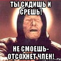 ты сидишь и срешь! не смоешь- отсохнет член!