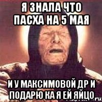я знала что пасха на 5 мая и у максимовой др и подарю ка я ей яйцо
