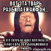 вот эта тварь разбила ей айфон... и эта тварь не хочет платить!за сеанс с вас 30 рублей,можно в гривнах..