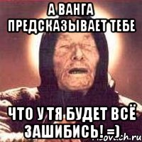 а ванга предсказывает тебе что у тя будет всё зашибись! =)