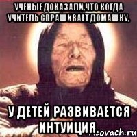 ученые доказали,что когда учитель спрашивает домашку, у детей развивается интуиция.