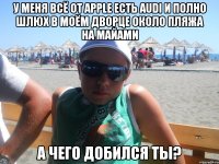 у меня всё от apple есть audi и полно шлюх в моём дворце около пляжа на майами а чего добился ты?