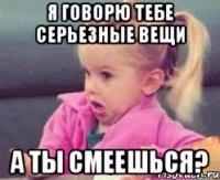 я говорю тебе серьезные вещи а ты смеешься?