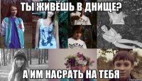 ты живёшь в днище? а им насрать на тебя