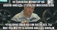 установлю монитор на какой-нибудь столб по московской чтоб проезжая на 11м автобусе, ты мог посмотреть какой-нибудь фильм