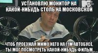 установлю монитор на какой-нибудь столб на московской чтоб проезжая мимо него на 11м автобусе, ты мог посмотреть какой-нибудь фильм