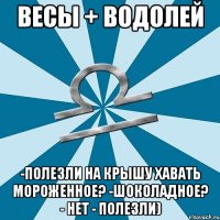 весы + водолей -полезли на крышу хавать мороженное? -шоколадное? - нет - полезли)